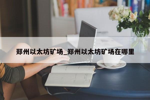 郑州以太坊矿场_郑州以太坊矿场在哪里