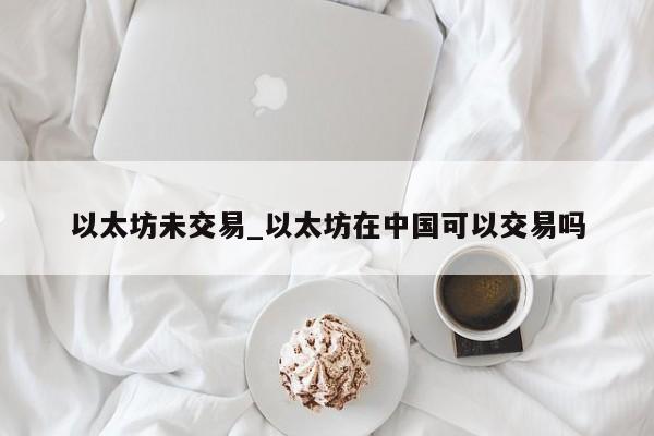 以太坊未交易_以太坊在中国可以交易吗