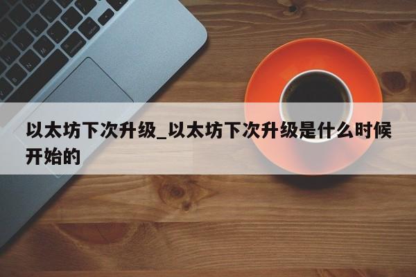 以太坊下次升级_以太坊下次升级是什么时候开始的